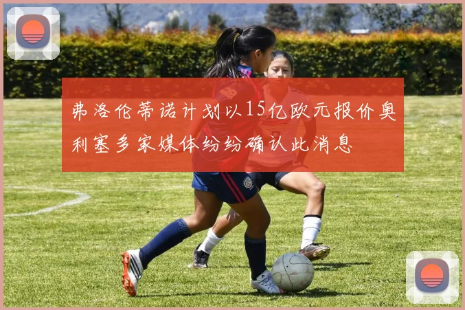 弗洛伦蒂诺计划以15亿欧元报价奥利塞多家媒体纷纷确认此消息