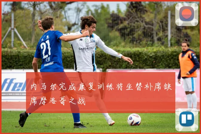 内马尔完成康复训练将坐替补席缺席摩洛哥之战