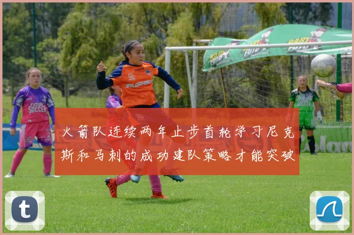 火箭队连续两年止步首轮学习尼克斯和马刺的成功建队策略才能突破瓶颈