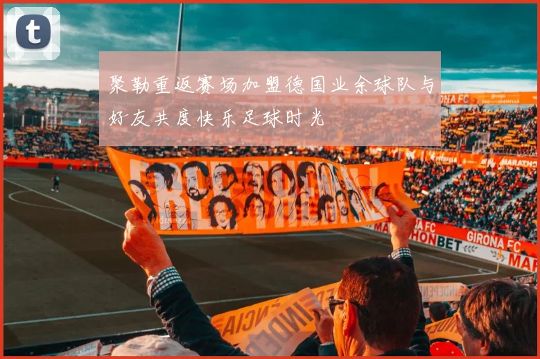 聚勒重返赛场加盟德国业余球队与好友共度快乐足球时光