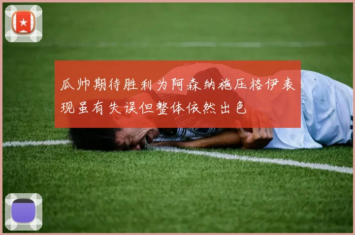瓜帅期待胜利为阿森纳施压格伊表现虽有失误但整体依然出色
