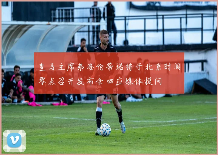 皇马主席弗洛伦蒂诺将于北京时间零点召开发布会回应媒体提问