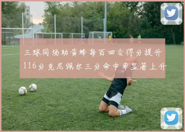 三球同场助黄蜂每百回合得分提升116分克尼佩尔三分命中率显著上升近10