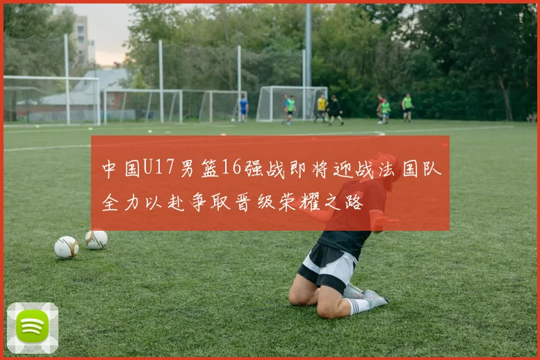 中国U17男篮16强战即将迎战法国队全力以赴争取晋级荣耀之路