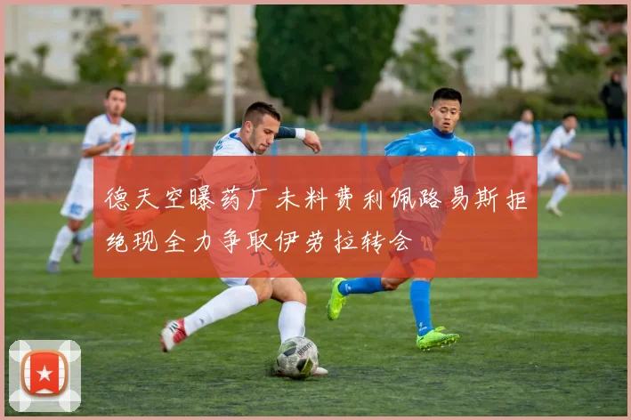 德天空曝药厂未料费利佩路易斯拒绝现全力争取伊劳拉转会
