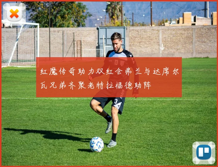 红魔传奇助力双红会弗兰与达席尔瓦兄弟齐聚老特拉福德助阵