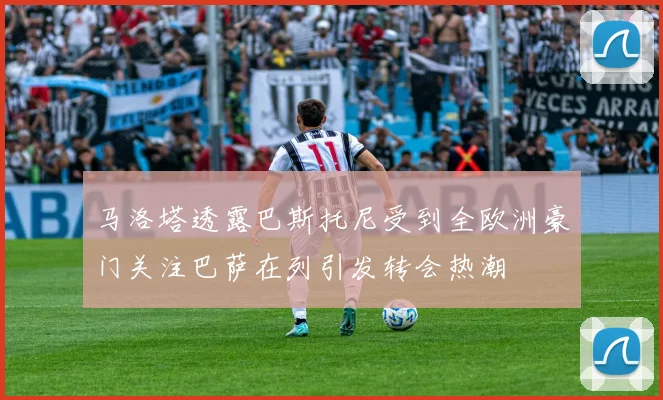 马洛塔透露巴斯托尼受到全欧洲豪门关注巴萨在列引发转会热潮