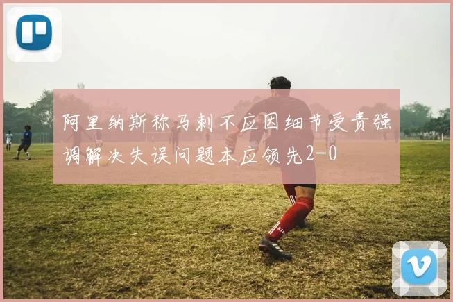 阿里纳斯称马刺不应因细节受责强调解决失误问题本应领先2-0